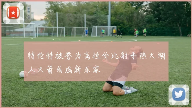 特伦特被誉为高性价比射手热火湖人火箭或成新东家