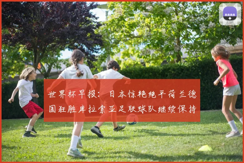 世界杯早报:日本惊艳绝平荷兰德国狂胜库拉索亚足联球队继续保持不败