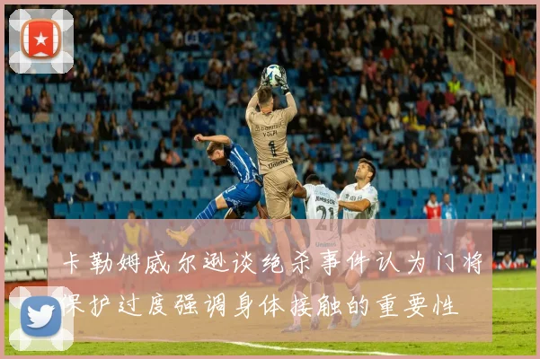 卡勒姆威尔逊谈绝杀事件认为门将保护过度强调身体接触的重要性