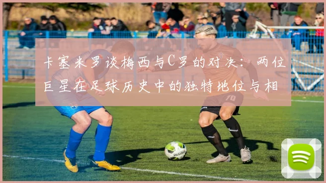 卡塞米罗谈梅西与C罗的对决：两位巨星在足球历史中的独特地位与相互激励