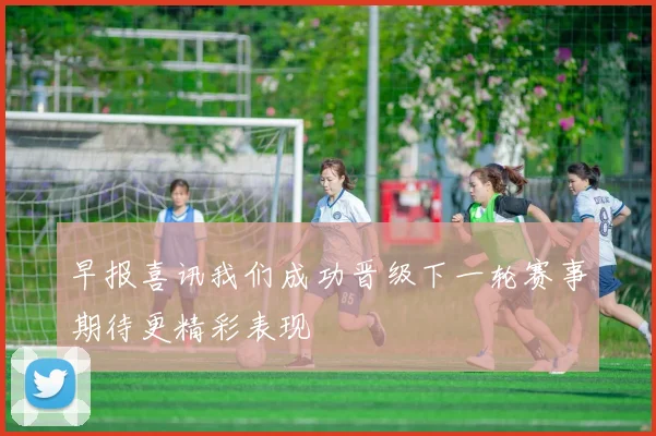 早报喜讯我们成功晋级下一轮赛事期待更精彩表现