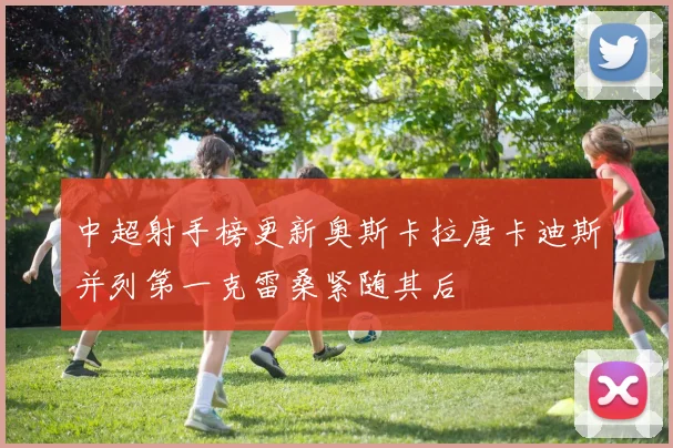 中超射手榜更新奥斯卡拉唐卡迪斯并列第一克雷桑紧随其后