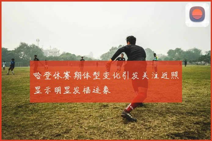 哈登休赛期体型变化引发关注近照显示明显发福迹象