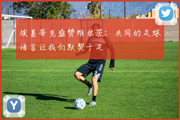 埃基蒂克盛赞维尔茨：共同的足球语言让我们默契十足