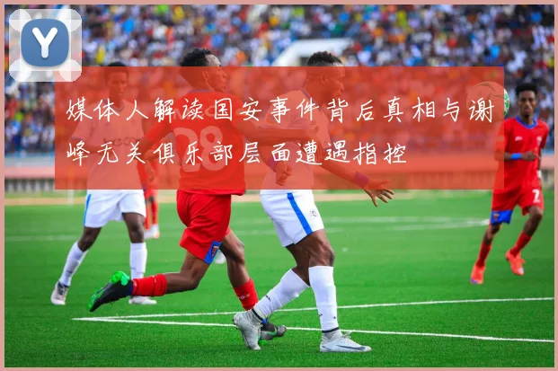 媒体人解读国安事件背后真相与谢峰无关俱乐部层面遭遇指控