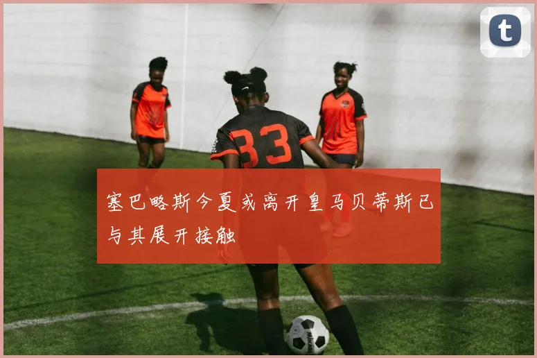 塞巴略斯今夏或离开皇马贝蒂斯已与其展开接触