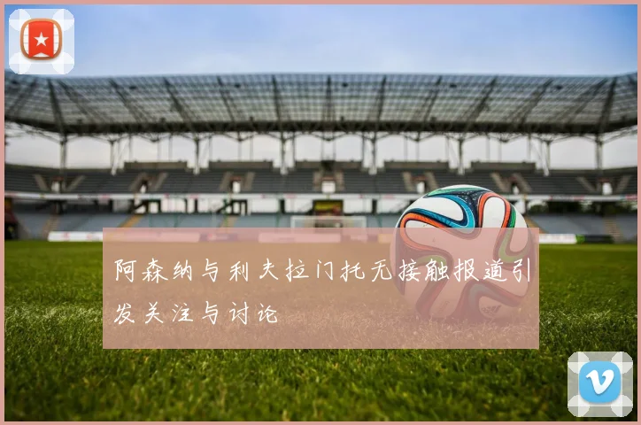 阿森纳与利夫拉门托无接触报道引发关注与讨论