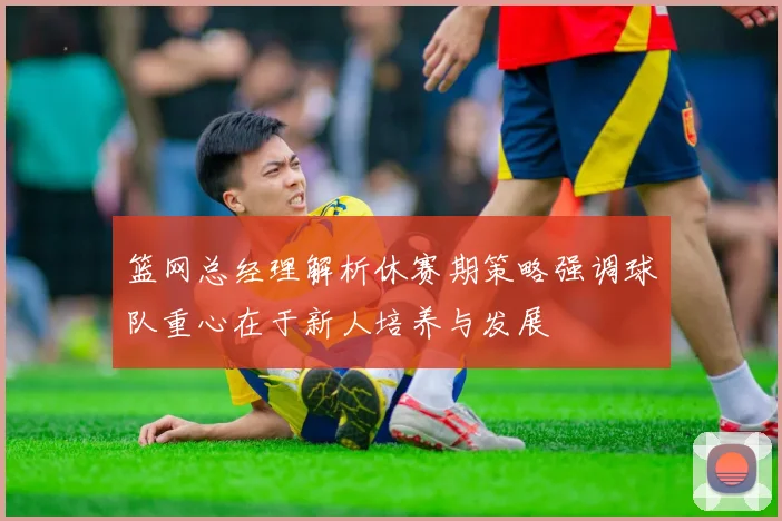 篮网总经理解析休赛期策略强调球队重心在于新人培养与发展