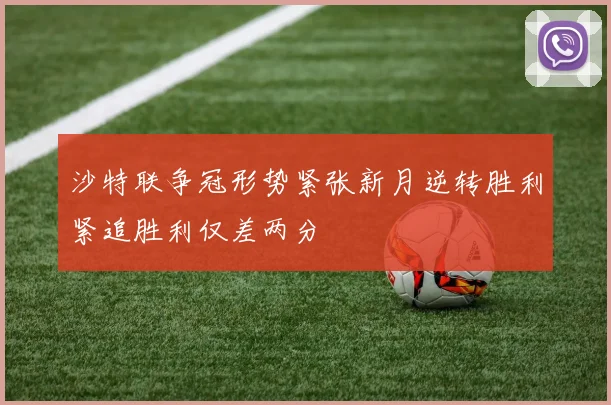 沙特联争冠形势紧张新月逆转胜利紧追胜利仅差两分