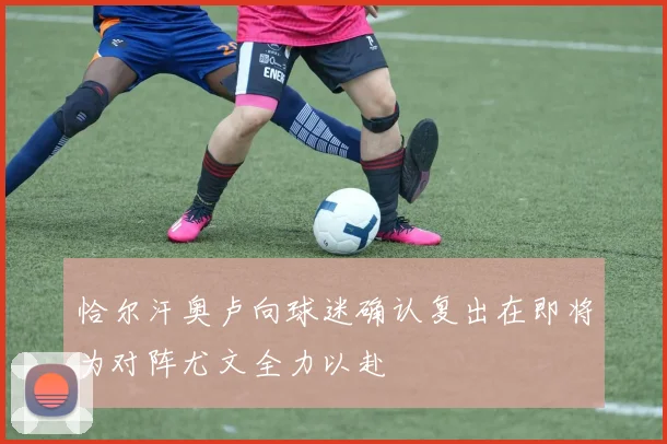 恰尔汗奥卢向球迷确认复出在即将为对阵尤文全力以赴