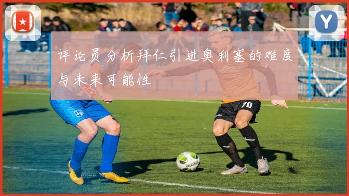 评论员分析拜仁引进奥利塞的难度与未来可能性