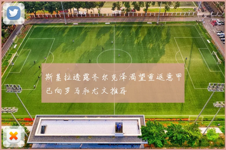 斯基拉透露齐尔克泽渴望重返意甲已向罗马和尤文推荐