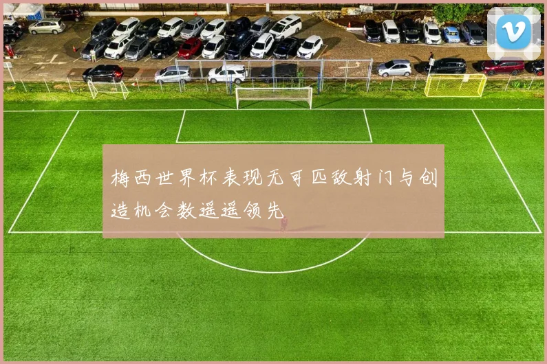 梅西世界杯表现无可匹敌射门与创造机会数遥遥领先