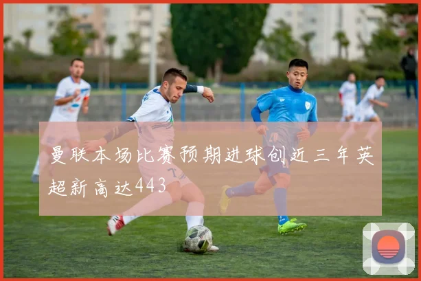曼联本场比赛预期进球创近三年英超新高达443