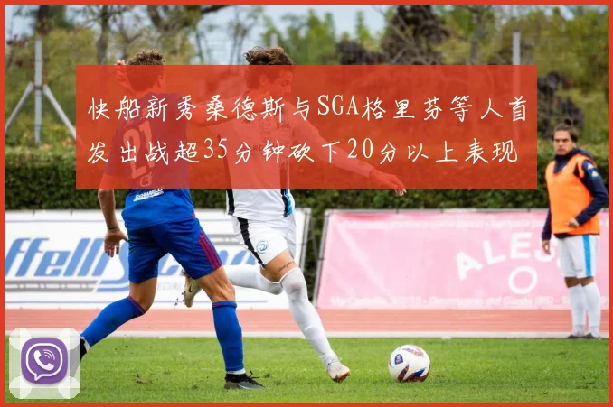 快船新秀桑德斯与SGA格里芬等人首发出战超35分钟砍下20分以上表现亮眼
