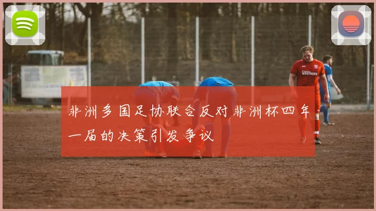 非洲多国足协联合反对非洲杯四年一届的决策引发争议