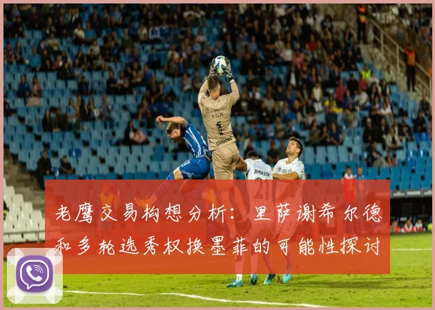 老鹰交易构想分析：里萨谢希尔德和多轮选秀权换墨菲的可能性探讨
