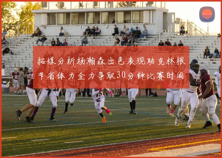 拓媒分析杨瀚森出色表现助克林根节省体力全力争取30分钟比赛时间