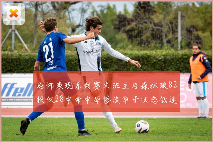 恐怖表现系列赛文班主与森林狼82投仅28中命中率惨淡华子状态低迷仅10投3中