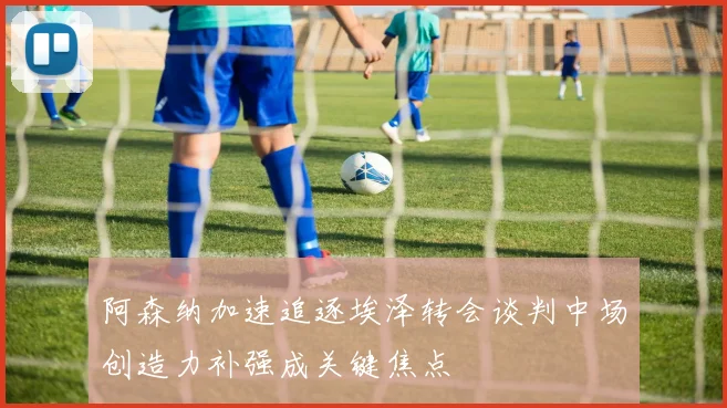 阿森纳加速追逐埃泽转会谈判中场创造力补强成关键焦点