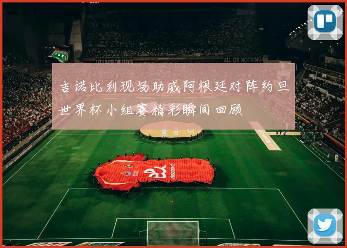 吉诺比利现场助威阿根廷对阵约旦世界杯小组赛精彩瞬间回顾
