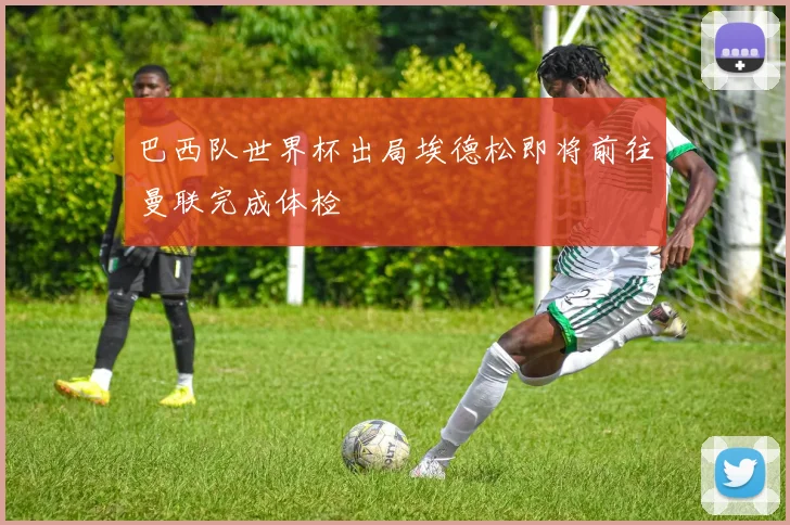 巴西队世界杯出局埃德松即将前往曼联完成体检