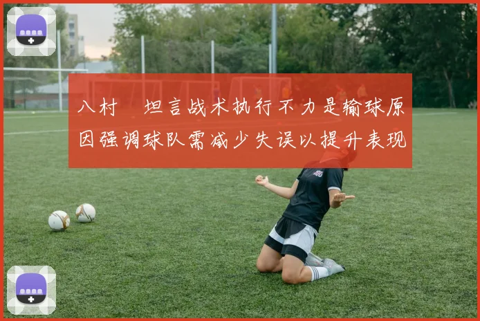 八村塁坦言战术执行不力是输球原因强调球队需减少失误以提升表现