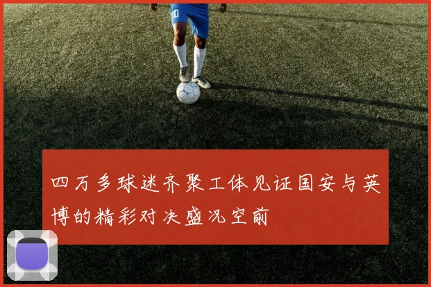 四万多球迷齐聚工体见证国安与英博的精彩对决盛况空前