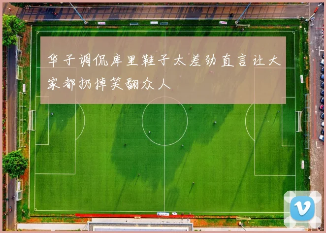 华子调侃库里鞋子太差劲直言让大家都扔掉笑翻众人