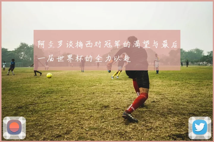 阿圭罗谈梅西对冠军的渴望与最后一届世界杯的全力以赴