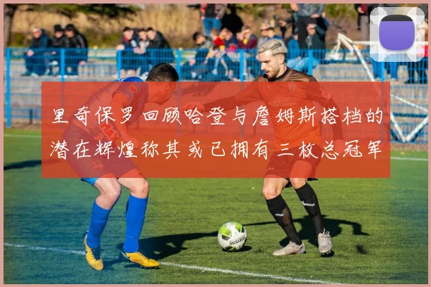 里奇保罗回顾哈登与詹姆斯搭档的潜在辉煌称其或已拥有三枚总冠军戒指