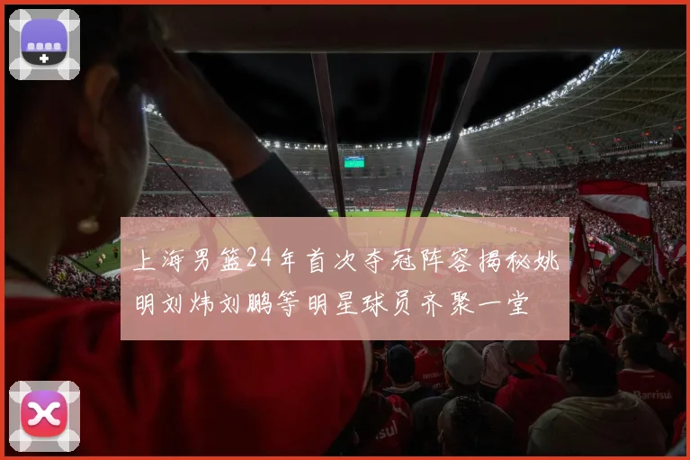 上海男篮24年首次夺冠阵容揭秘姚明刘炜刘鹏等明星球员齐聚一堂