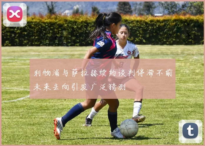 利物浦与萨拉赫续约谈判停滞不前未来去向引发广泛猜测