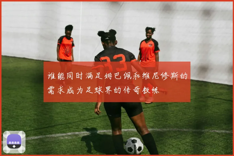 谁能同时满足姆巴佩和维尼修斯的需求成为足球界的传奇教练