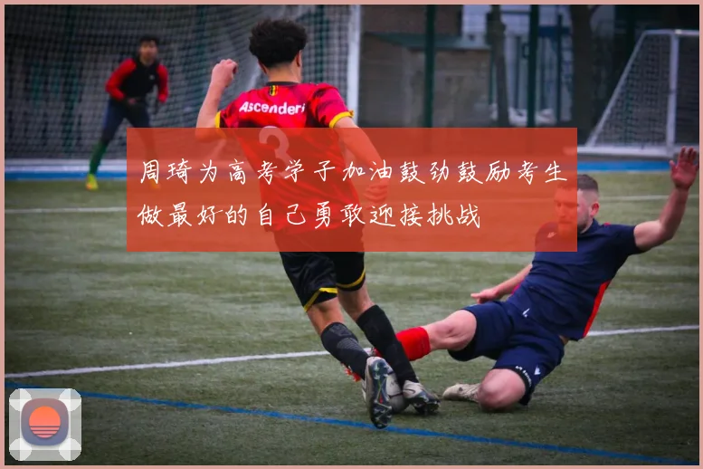 周琦为高考学子加油鼓劲鼓励考生做最好的自己勇敢迎接挑战