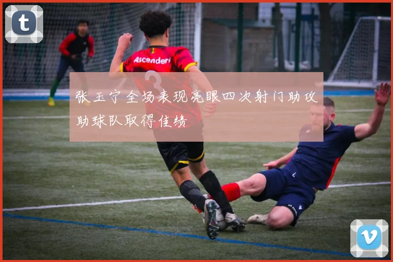 张玉宁全场表现亮眼四次射门助攻助球队取得佳绩